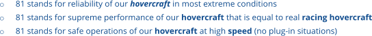 o	81 stands for reliability of our hovercraft in most extreme conditions o	81 stands for supreme performance of our hovercraft that is equal to real racing hovercraft o	81 stands for safe operations of our hovercraft at high speed (no plug-in situations)