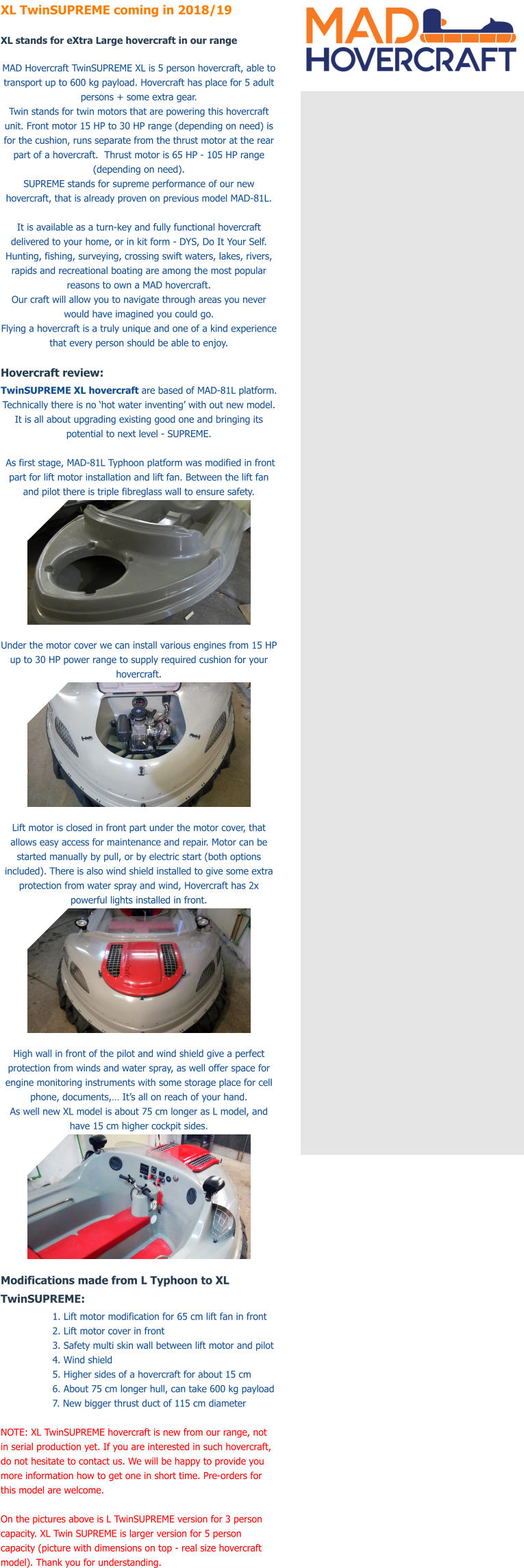 XL TwinSUPREME coming in 2018/19  XL stands for eXtra Large hovercraft in our range  MAD Hovercraft TwinSUPREME XL is 5 person hovercraft, able to transport up to 600 kg payload. Hovercraft has place for 5 adult persons + some extra gear. Twin stands for twin motors that are powering this hovercraft unit. Front motor 15 HP to 30 HP range (depending on need) is for the cushion, runs separate from the thrust motor at the rear part of a hovercraft.  Thrust motor is 65 HP - 105 HP range (depending on need).  SUPREME stands for supreme performance of our new hovercraft, that is already proven on previous model MAD-81L.  It is available as a turn-key and fully functional hovercraft delivered to your home, or in kit form - DYS, Do It Your Self. Hunting, fishing, surveying, crossing swift waters, lakes, rivers, rapids and recreational boating are among the most popular reasons to own a MAD hovercraft. Our craft will allow you to navigate through areas you never would have imagined you could go. Flying a hovercraft is a truly unique and one of a kind experience that every person should be able to enjoy.   Hovercraft review: TwinSUPREME XL hovercraft are based of MAD-81L platform. Technically there is no �hot water inventing� with out new model. It is all about upgrading existing good one and bringing its potential to next level - SUPREME.   As first stage, MAD-81L Typhoon platform was modified in front part for lift motor installation and lift fan. Between the lift fan and pilot there is triple fibreglass wall to ensure safety.   Under the motor cover we can install various engines from 15 HP up to 30 HP power range to supply required cushion for your hovercraft.   Lift motor is closed in front part under the motor cover, that allows easy access for maintenance and repair. Motor can be started manually by pull, or by electric start (both options included). There is also wind shield installed to give some extra protection from water spray and wind, Hovercraft has 2x powerful lights installed in front.   High wall in front of the pilot and wind shield give a perfect protection from winds and water spray, as well offer space for engine monitoring instruments with some storage place for cell phone, documents,� It�s all on reach of your hand.  As well new XL model is about 75 cm longer as L model, and have 15 cm higher cockpit sides.   Modifications made from L Typhoon to XL TwinSUPREME: 1. Lift motor modification for 65 cm lift fan in front 2. Lift motor cover in front 3. Safety multi skin wall between lift motor and pilot 4. Wind shield  5. Higher sides of a hovercraft for about 15 cm  6. About 75 cm longer hull, can take 600 kg payload 7. New bigger thrust duct of 115 cm diameter  NOTE: XL TwinSUPREME hovercraft is new from our range, not in serial production yet. If you are interested in such hovercraft, do not hesitate to contact us. We will be happy to provide you more information how to get one in short time. Pre-orders for this model are welcome.   On the pictures above is L TwinSUPREME version for 3 person capacity. XL Twin SUPREME is larger version for 5 person capacity (picture with dimensions on top - real size hovercraft model). Thank you for understanding.