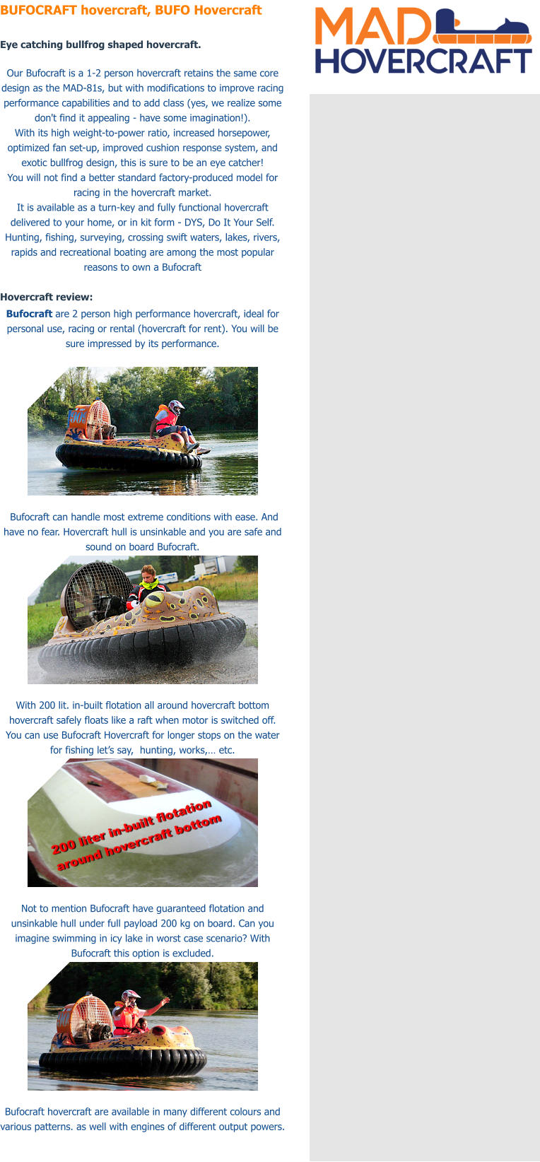 BUFOCRAFT hovercraft, BUFO Hovercraft  Eye catching bullfrog shaped hovercraft.  Our Bufocraft is a 1-2 person hovercraft retains the same core design as the MAD-81s, but with modifications to improve racing performance capabilities and to add class (yes, we realize some don't find it appealing - have some imagination!). With its high weight-to-power ratio, increased horsepower, optimized fan set-up, improved cushion response system, and exotic bullfrog design, this is sure to be an eye catcher! You will not find a better standard factory-produced model for racing in the hovercraft market. It is available as a turn-key and fully functional hovercraft delivered to your home, or in kit form - DYS, Do It Your Self. Hunting, fishing, surveying, crossing swift waters, lakes, rivers, rapids and recreational boating are among the most popular reasons to own a Bufocraft  Hovercraft review: Bufocraft are 2 person high performance hovercraft, ideal for personal use, racing or rental (hovercraft for rent). You will be sure impressed by its performance.     Bufocraft can handle most extreme conditions with ease. And have no fear. Hovercraft hull is unsinkable and you are safe and sound on board Bufocraft.   With 200 lit. in-built flotation all around hovercraft bottom hovercraft safely floats like a raft when motor is switched off. You can use Bufocraft Hovercraft for longer stops on the water for fishing let�s say,  hunting, works,� etc.    Not to mention Bufocraft have guaranteed flotation and unsinkable hull under full payload 200 kg on board. Can you imagine swimming in icy lake in worst case scenario? With Bufocraft this option is excluded.   Bufocraft hovercraft are available in many different colours and various patterns. as well with engines of different output powers.